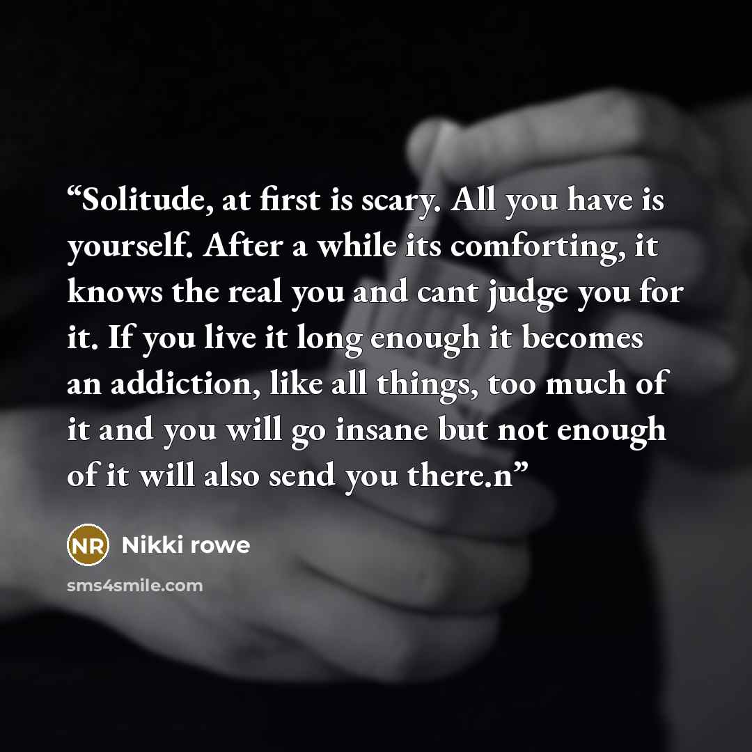 “Solitude, at first is scary. All you have is yourself. After a while its comforting, it knows the real you and cant judge you for it. If you live it long enough it becomes an addiction, like all things, too much of it and you will go insane but not enough of it will also send you there.n” quote by Nikki Rowe