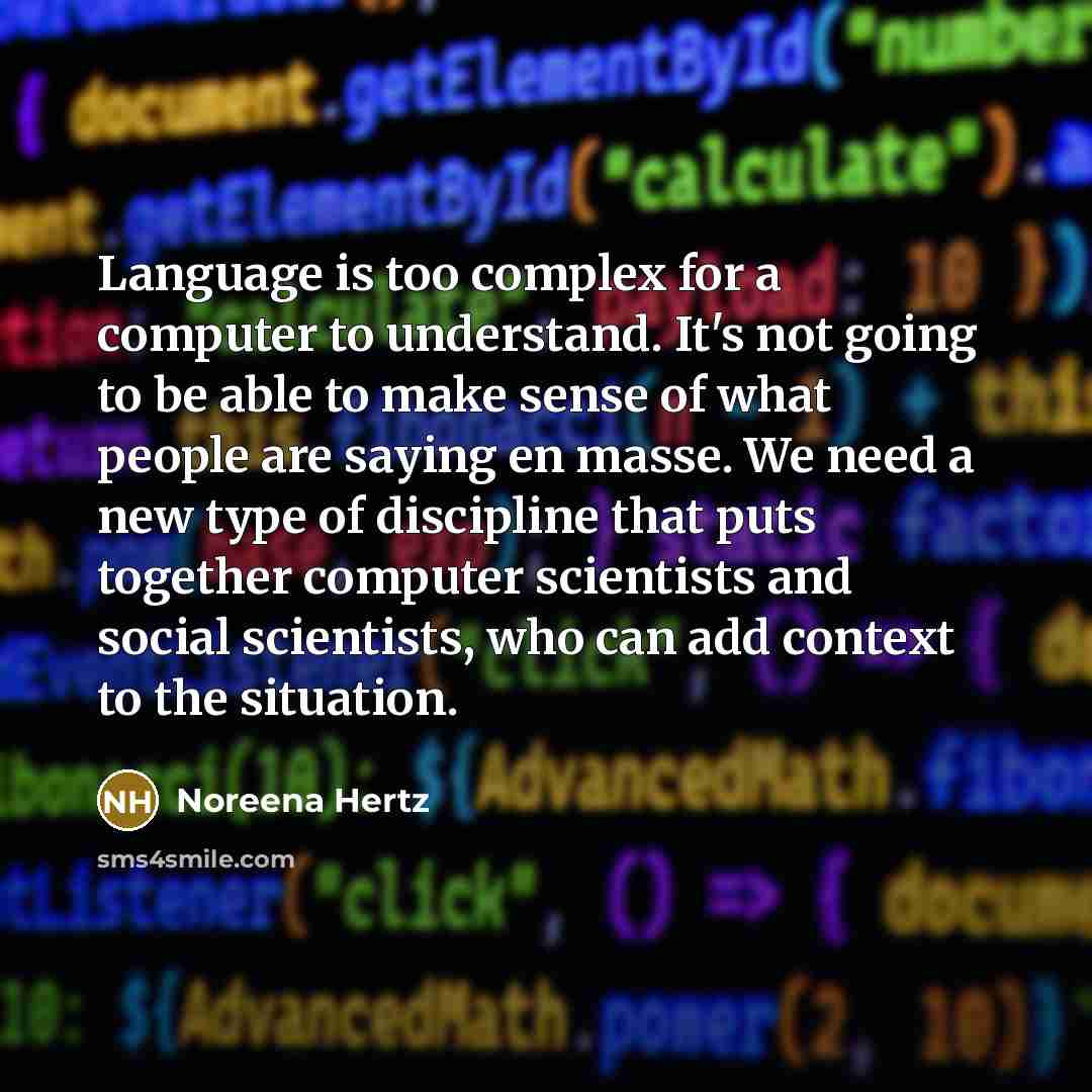 “Language is too complex for a computer to understand. It's not going to be able to make sense of what people are saying en masse. We need a new type of discipline that puts together computer scientists and social scientists, who can add context to the situation.” quote by Noreena Hertz