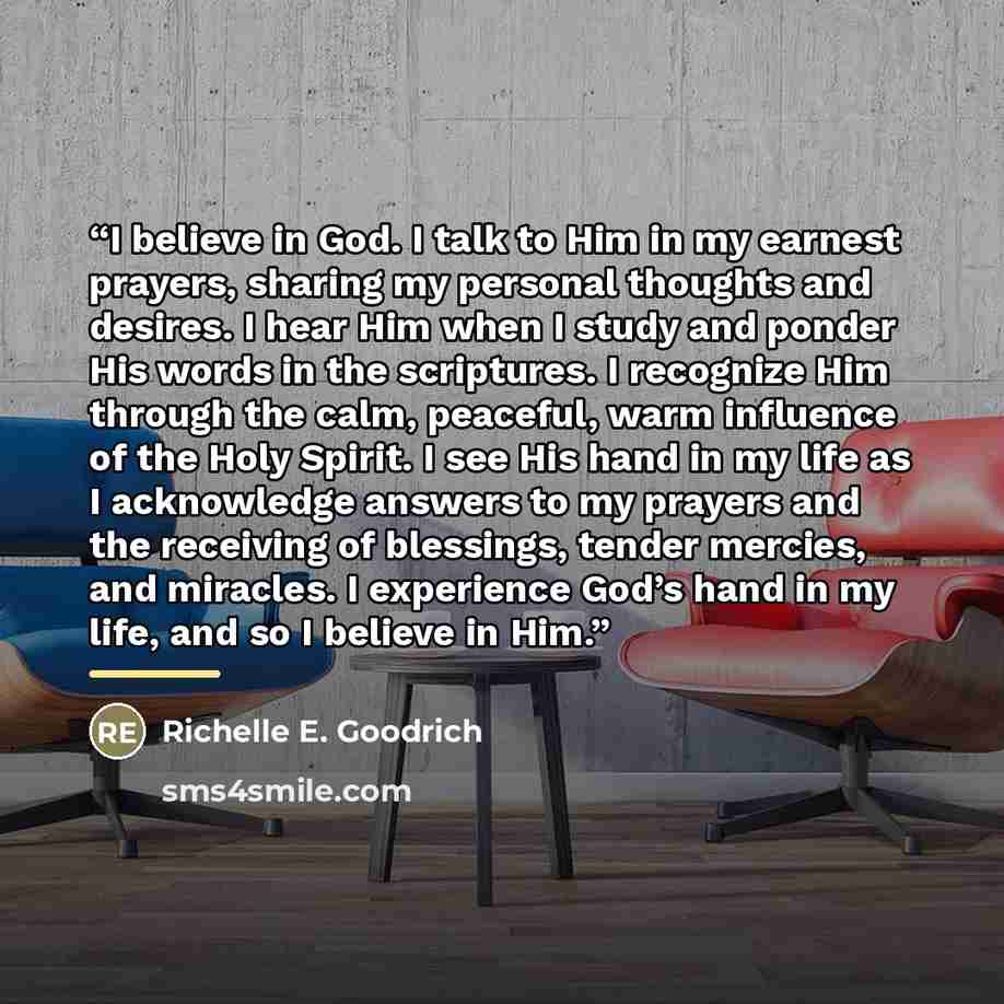 “I believe in God. I talk to Him in my earnest prayers, sharing my personal thoughts and desires. I hear Him when I study and ponder His words in the scriptures. I recognize Him through the calm, peaceful, warm influence of the Holy Spirit. I see His hand in my life as I acknowledge answers to my…” quote by Richelle E. Goodrich
