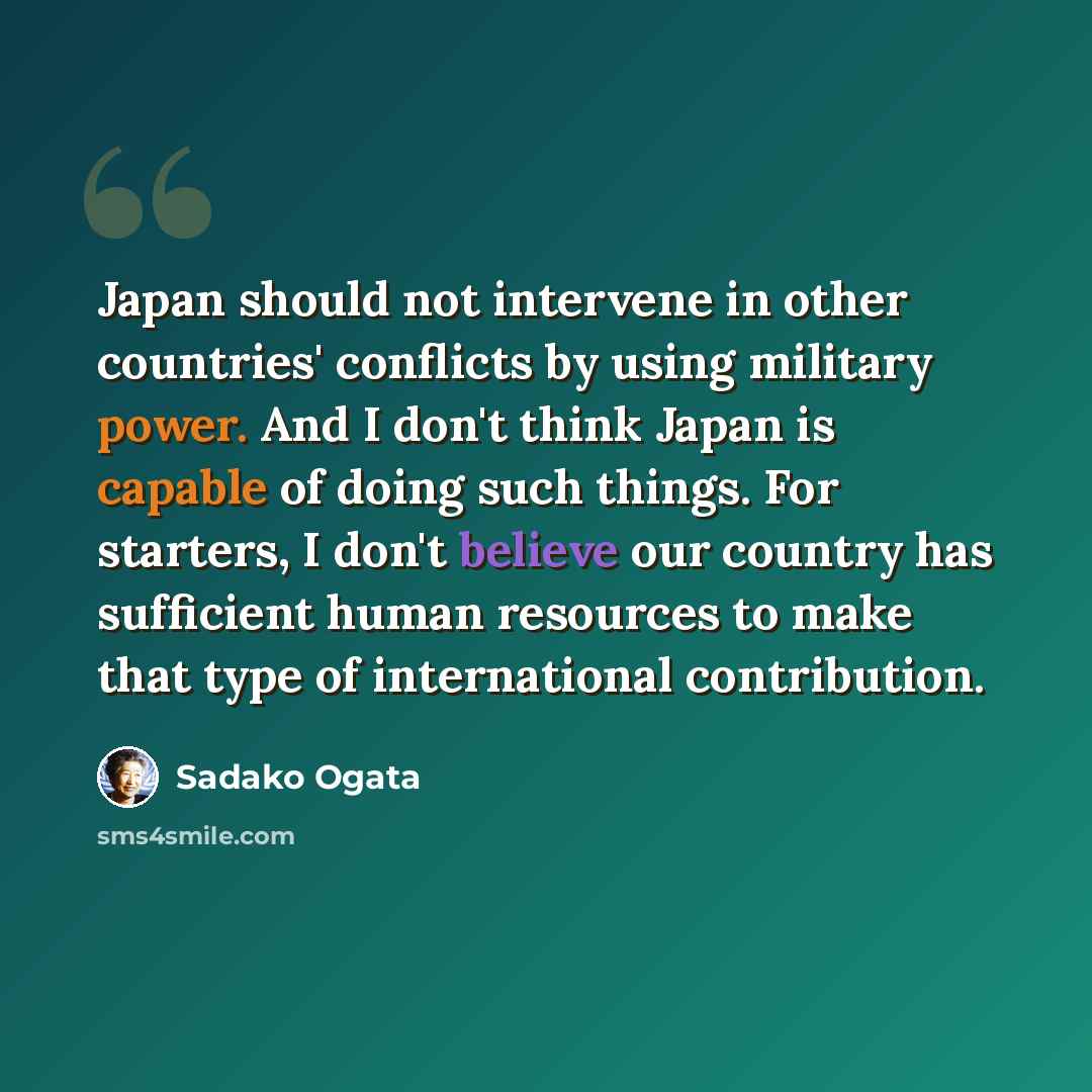 “Japan should not intervene in other countries' conflicts by using military power. And I don't think Japan is capable of doing such things. For starters, I don't believe our country has sufficient human resources to make that type of international contribution.” quote by Sadako Ogata
