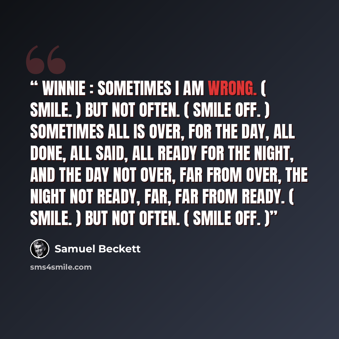 “WINNIE : Sometimes I am wrong. ( Smile. ) But not often. ( Smile off. ) Sometimes all is over, for the day, all done, all said, all ready for the night, and the day not over, far from over, the night not ready, far, far from ready. ( Smile. ) But not often. ( Smile off. )” quote by Samuel Beckett