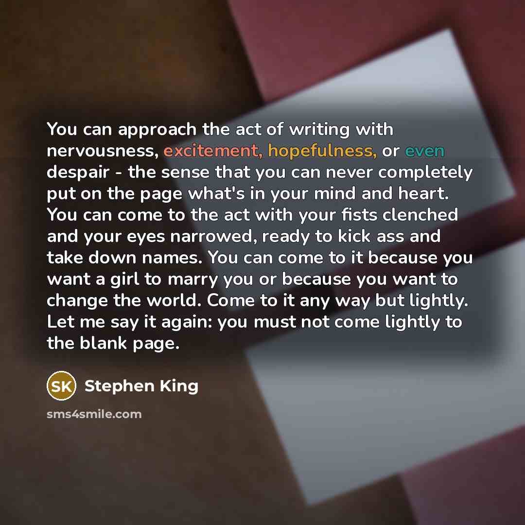 “You can approach the act of writing with nervousness, excitement, hopefulness, or even despair - the sense that you can never completely put on the page what's in your mind and heart. You can come to the act with your fists clenched and your eyes narrowed, ready to kick ass and take down names…” quote by Stephen King