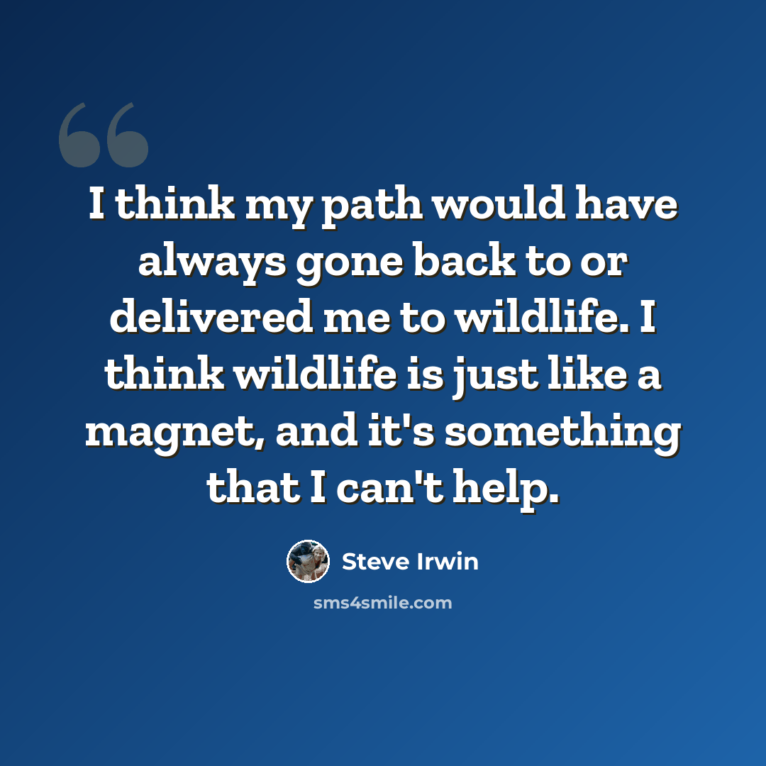 “I think my path would have always gone back to or delivered me to wildlife. I think wildlife is just like a magnet, and it's something that I can't help.” quote by Steve Irwin