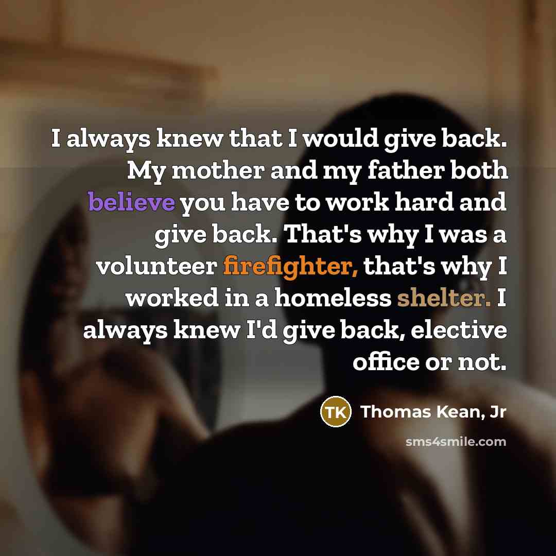 “I always knew that I would give back. My mother and my father both believe you have to work hard and give back. That's why I was a volunteer firefighter, that's why I worked in a homeless shelter. I always knew I'd give back, elective office or not.” quote by Thomas Kean, Jr