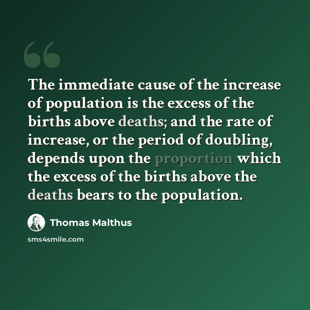 “The immediate cause of the increase of population is the excess of the births above deaths; and the rate of increase, or the period of doubling, depends upon the proportion which the excess of the births above the deaths bears to the population.” quote by Thomas Malthus