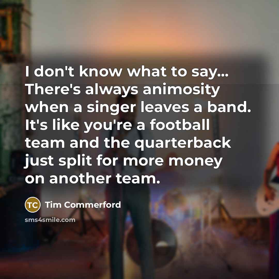 “I don't know what to say... There's always animosity when a singer leaves a band. It's like you're a football team and the quarterback just split for more money on another team.” quote by Tim Commerford
