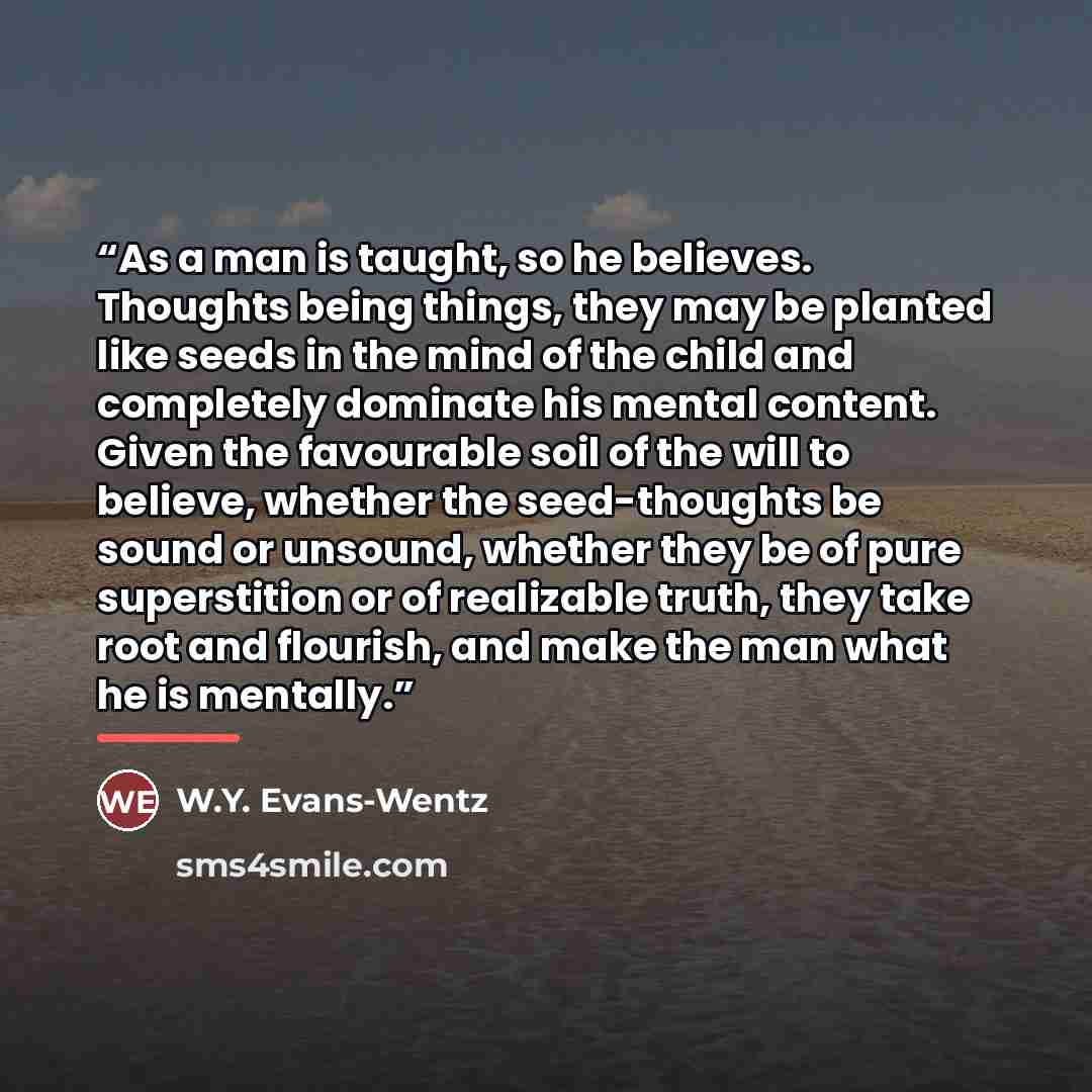 “As a man is taught, so he believes. Thoughts being things, they may be planted like seeds in the mind of the child and completely dominate his mental content. Given the favourable soil of the will to believe, whether the seed-thoughts be sound or unsound, whether they be of pure superstition or of…” quote by W.Y. Evans-Wentz