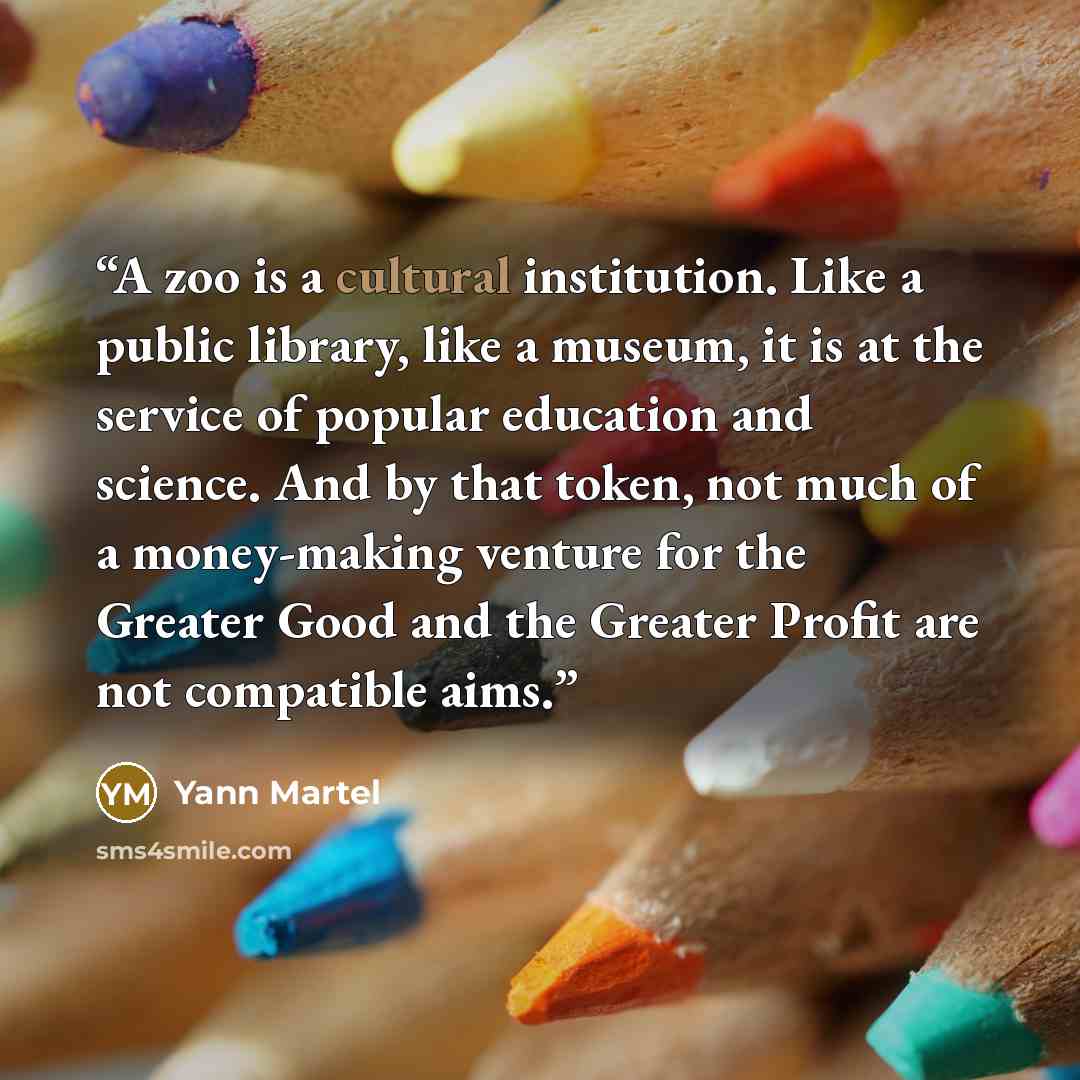 “A zoo is a cultural institution. Like a public library, like a museum, it is at the service of popular education and science. And by that token, not much of a money-making venture for the Greater Good and the Greater Profit are not compatible aims.” quote by Yann Martel