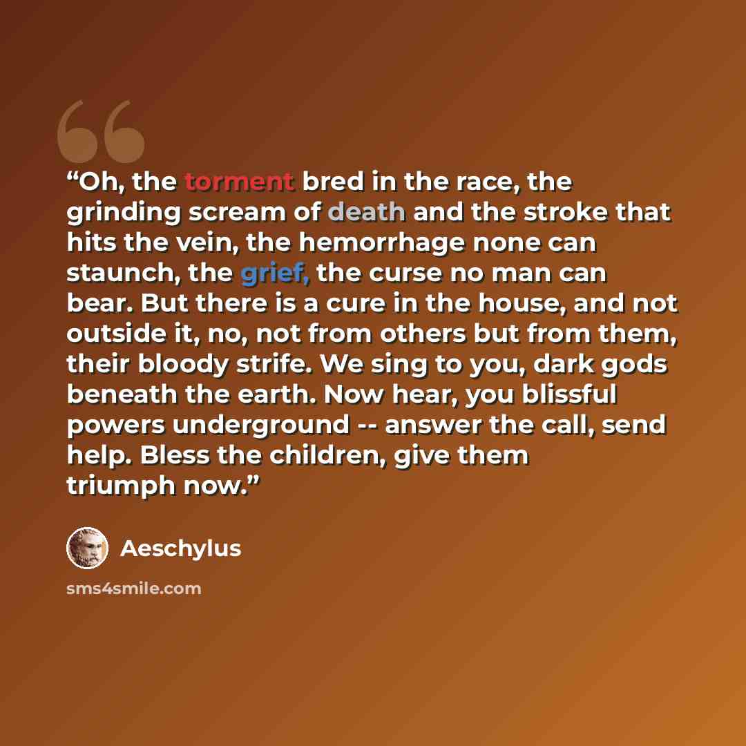 “Oh, the torment bred in the race, the grinding scream of death and the stroke that hits the vein, the hemorrhage none can staunch, the grief, the curse no man can bear. But there is a cure in the house, and not outside it, no, not from others but from them, their bloody strife. We sing to you…” quote by Aeschylus