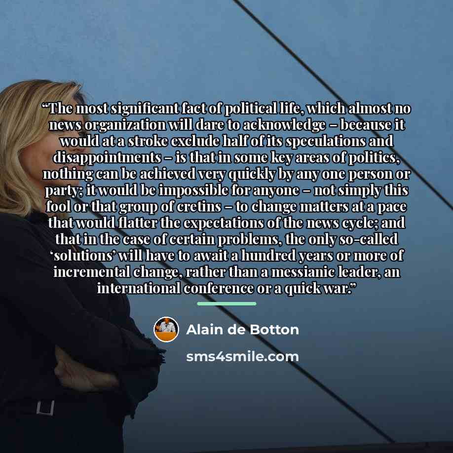 “The most significant fact of political life, which almost no news organization will dare to acknowledge – because it would at a stroke exclude half of its speculations and disappointments – is that in some key areas of politics, nothing can be achieved very quickly by any one person or party; it…” quote by Alain de Botton