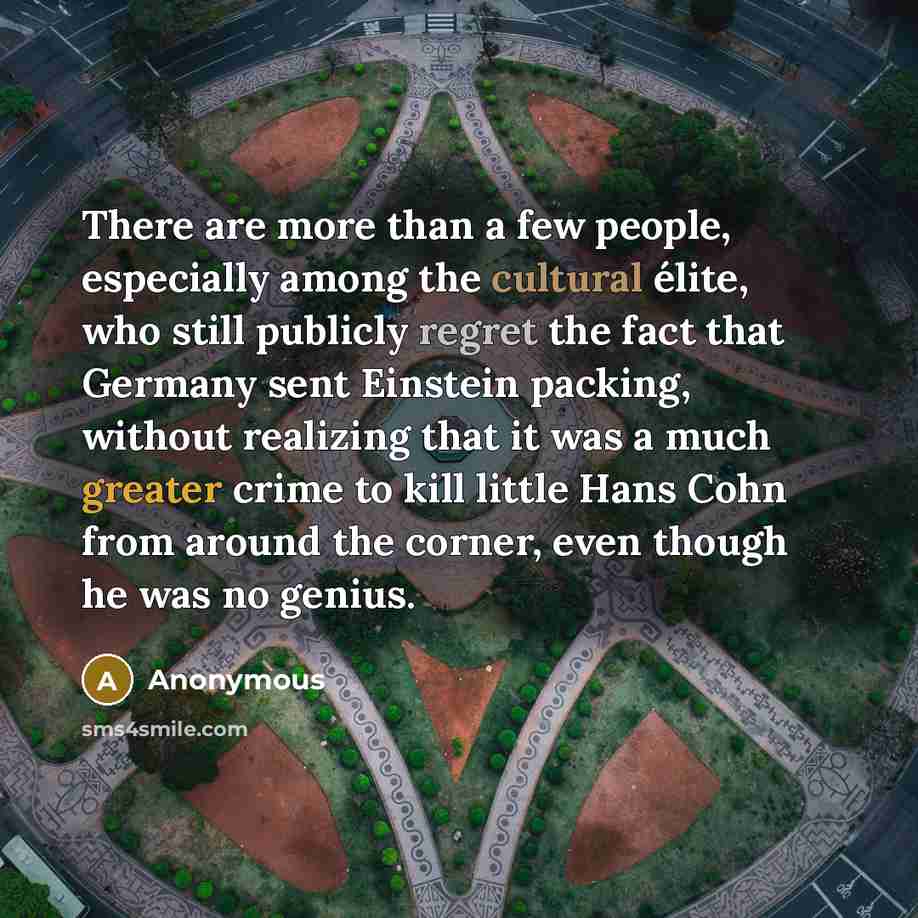 “There are more than a few people, especially among the cultural élite, who still publicly regret the fact that Germany sent Einstein packing, without realizing that it was a much greater crime to kill little Hans Cohn from around the corner, even though he was no genius.” quote by Anonymous