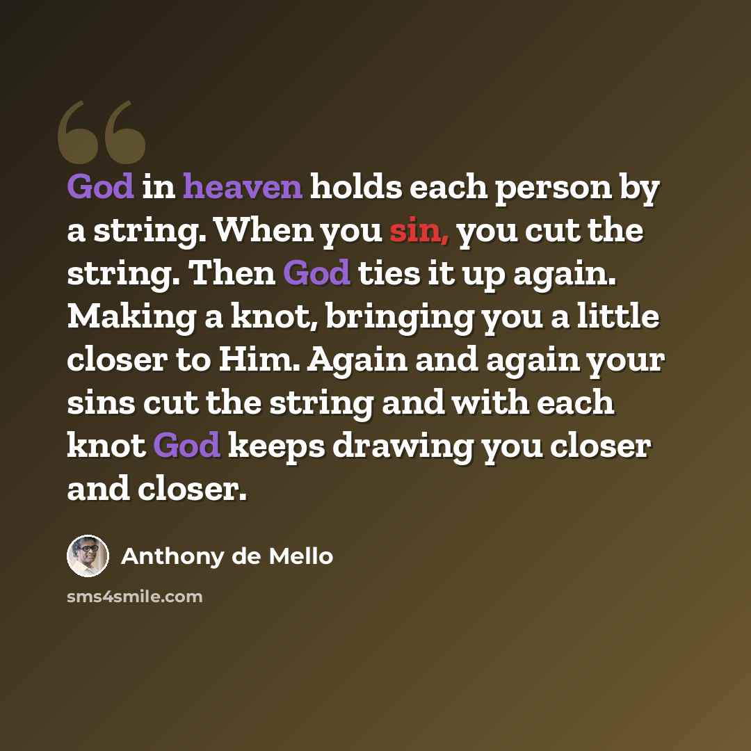 “God in heaven holds each person by a string. When you sin, you cut the string. Then God ties it up again. Making a knot, bringing you a little closer to Him. Again and again your sins cut the string and with each knot God keeps drawing you closer and closer.” quote by Anthony de Mello