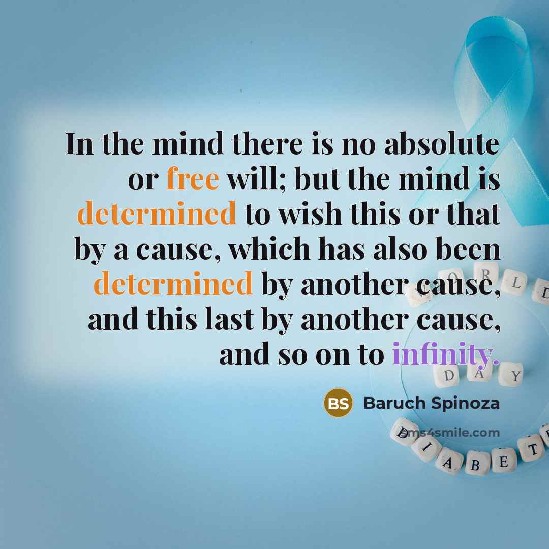 “In the mind there is no absolute or free will; but the mind is determined to wish this or that by a cause, which has also been determined by another cause, and this last by another cause, and so on to infinity.” quote by Baruch Spinoza