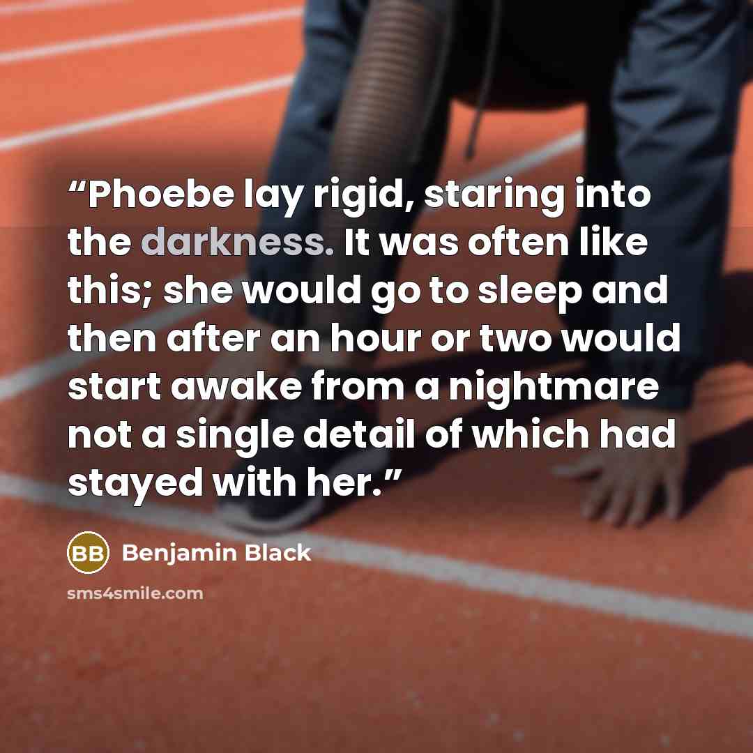 “Phoebe lay rigid, staring into the darkness. It was often like this; she would go to sleep and then after an hour or two would start awake from a nightmare not a single detail of which had stayed with her.” quote by Benjamin Black