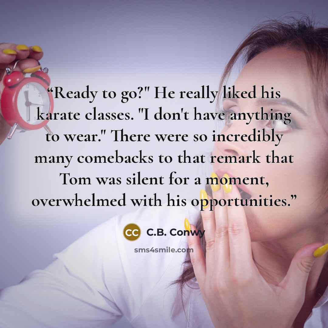 “Ready to go?" He really liked his karate classes. "I don't have anything to wear." There were so incredibly many comebacks to that remark that Tom was silent for a moment, overwhelmed with his opportunities.” quote by C.B. Conwy