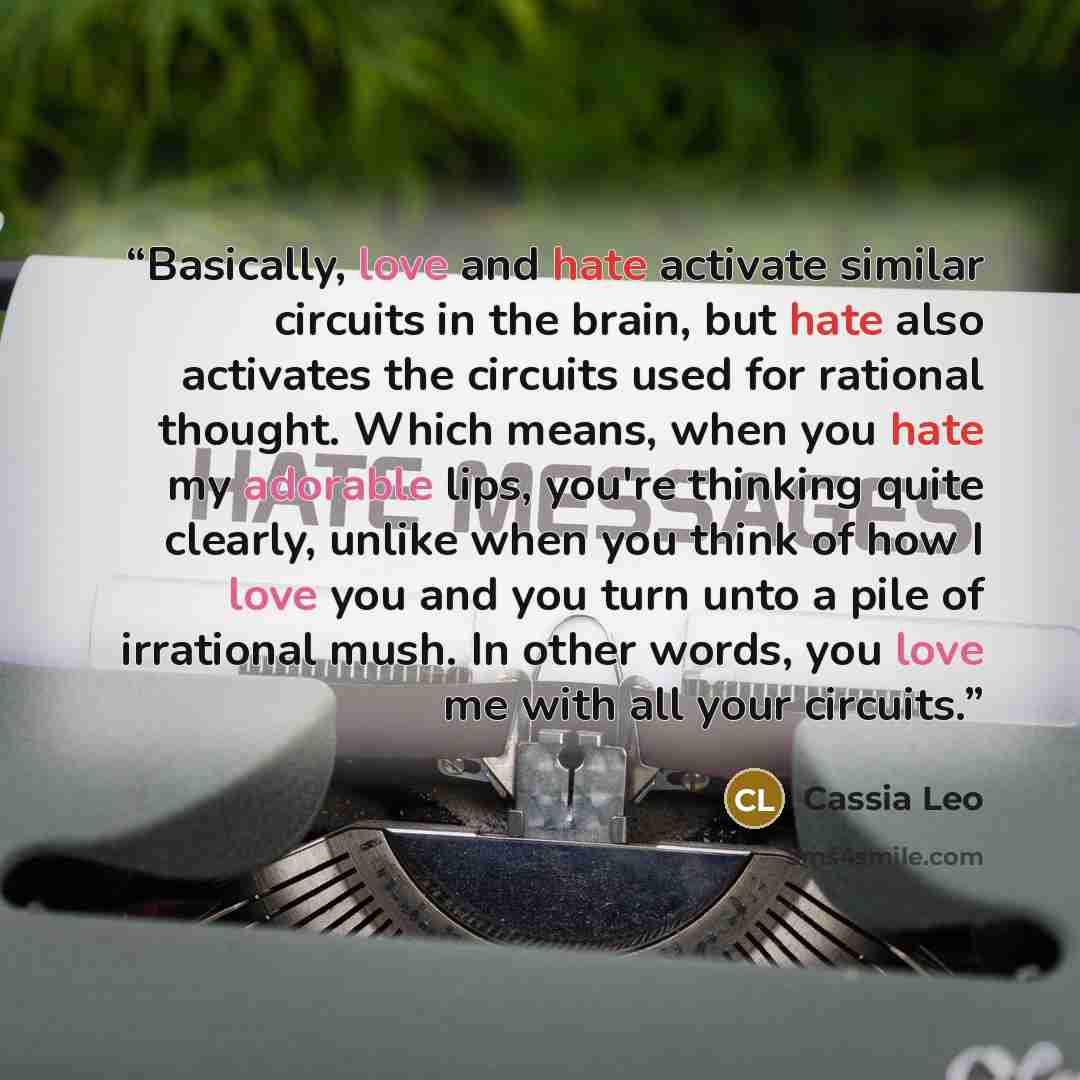 “Basically, love and hate activate similar circuits in the brain, but hate also activates the circuits used for rational thought. Which means, when you hate my adorable lips, you're thinking quite clearly, unlike when you think of how I love you and you turn unto a pile of irrational mush. In other…” quote by Cassia Leo