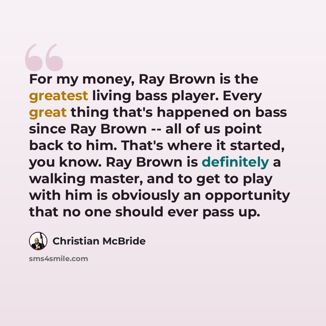 “For my money, Ray Brown is the greatest living bass player. Every great thing that's happened on bass since Ray Brown -- all of us point back to him. That's where it started, you know. Ray Brown is definitely a walking master, and to get to play with him is obviously an opportunity that no one…” quote by Christian McBride