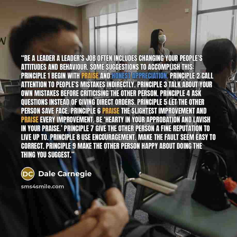 “BE A LEADER A leader’s job often includes changing your people’s attitudes and behaviour. Some suggestions to accomplish this: PRINCIPLE 1 Begin with praise and honest appreciation. PRINCIPLE 2 Call attention to people’s mistakes indirectly. PRINCIPLE 3 Talk about your own mistakes before…” quote by Dale Carnegie
