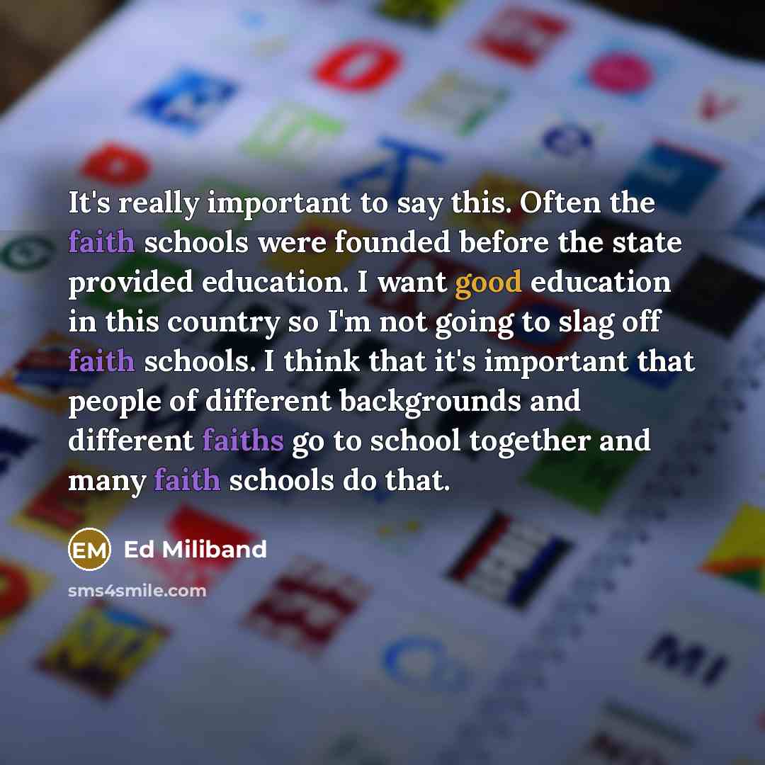 “It's really important to say this. Often the faith schools were founded before the state provided education. I want good education in this country so I'm not going to slag off faith schools. I think that it's important that people of different backgrounds and different faiths go to school together…” quote by Ed Miliband