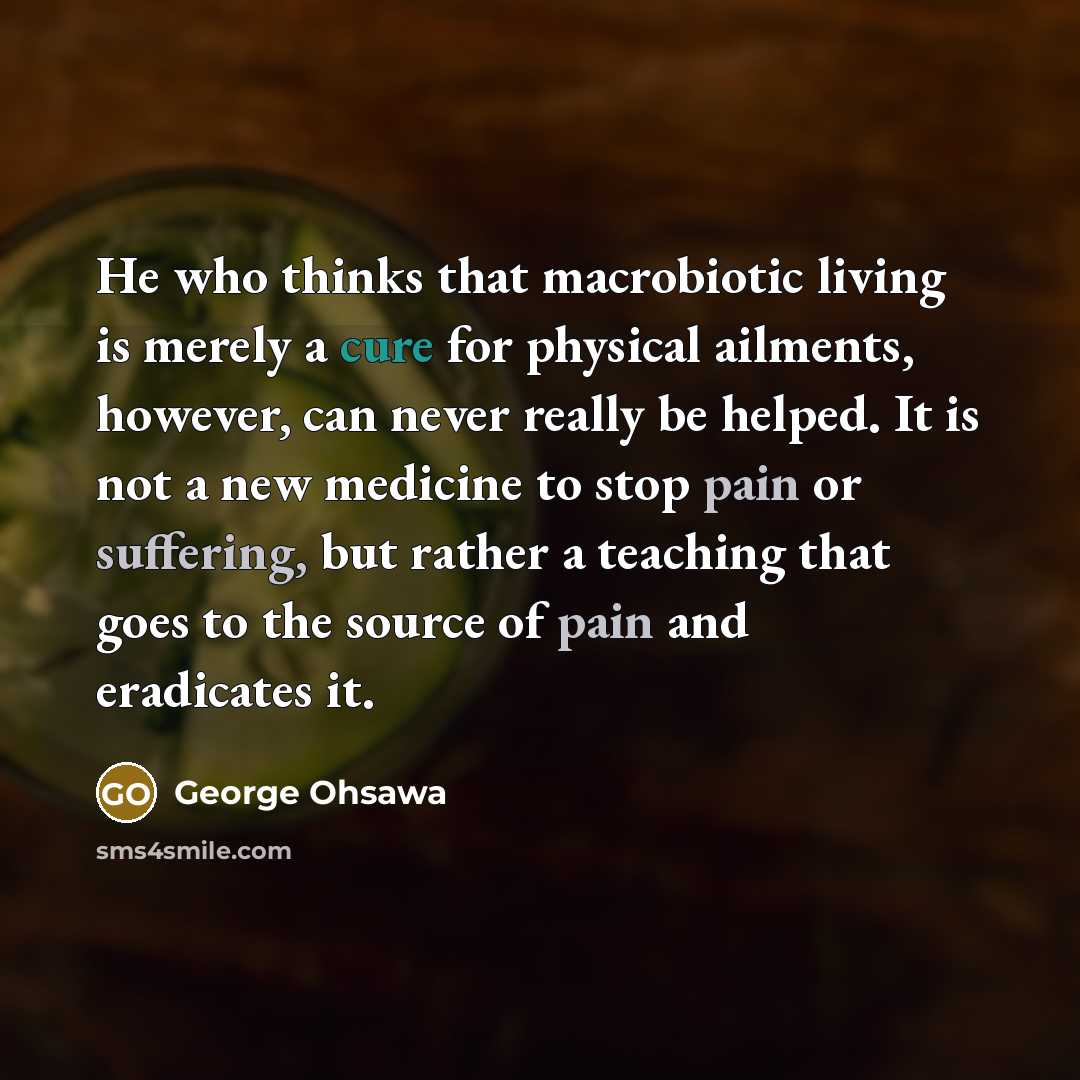 “He who thinks that macrobiotic living is merely a cure for physical ailments, however, can never really be helped. It is not a new medicine to stop pain or suffering, but rather a teaching that goes to the source of pain and eradicates it.” quote by George Ohsawa