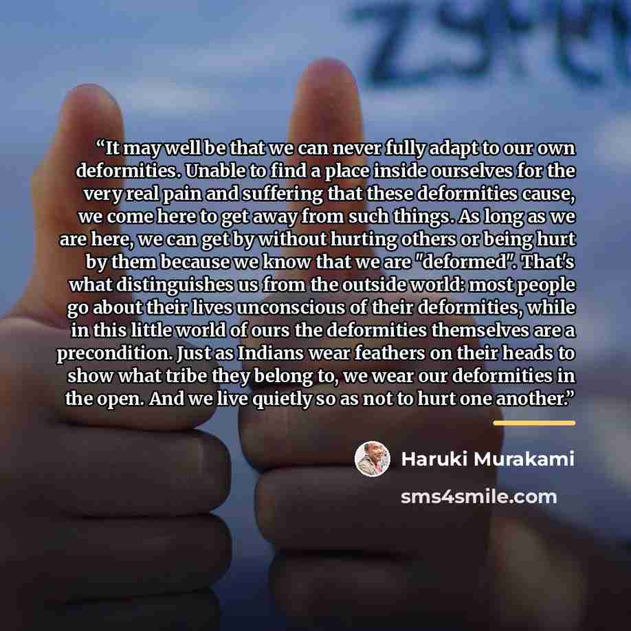 “It may well be that we can never fully adapt to our own deformities. Unable to find a place inside ourselves for the very real pain and suffering that these deformities cause, we come here to get away from such things. As long as we are here, we can get by without hurting others or being hurt by…” quote by Haruki Murakami