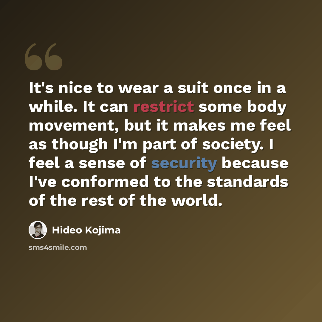 “It's nice to wear a suit once in a while. It can restrict some body movement, but it makes me feel as though I'm part of society. I feel a sense of security because I've conformed to the standards of the rest of the world.” quote by Hideo Kojima