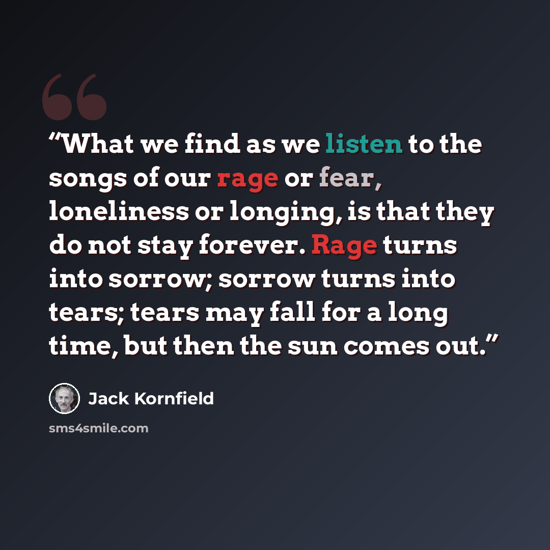 “What we find as we listen to the songs of our rage or fear, loneliness or longing, is that they do not stay forever. Rage turns into sorrow; sorrow turns into tears; tears may fall for a long time, but then the sun comes out.” quote by Jack Kornfield