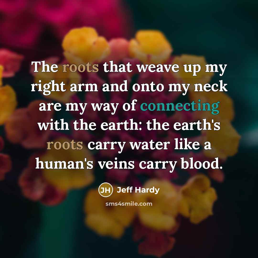 “The roots that weave up my right arm and onto my neck are my way of connecting with the earth: the earth's roots carry water like a human's veins carry blood.” quote by Jeff Hardy