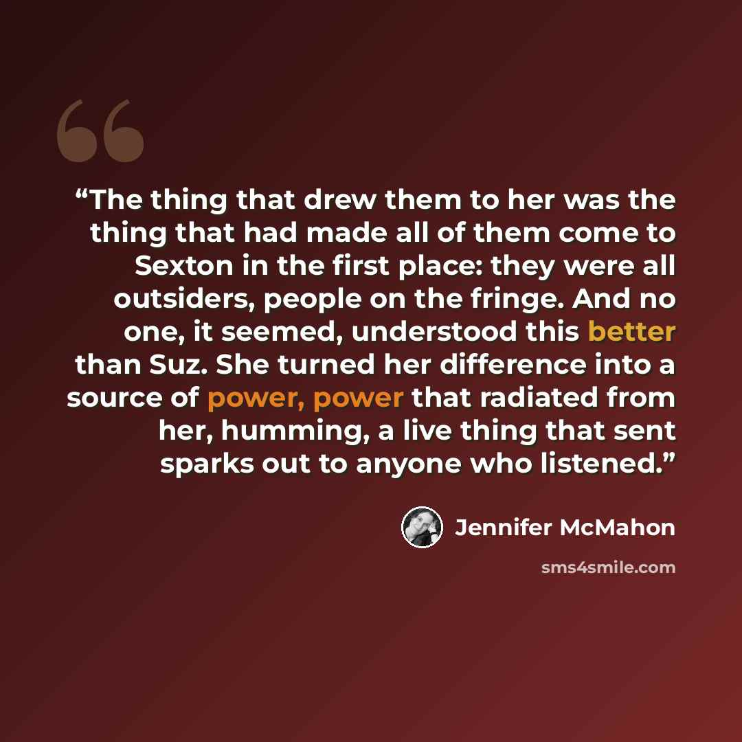 “The thing that drew them to her was the thing that had made all of them come to Sexton in the first place: they were all outsiders, people on the fringe. And no one, it seemed, understood this better than Suz. She turned her difference into a source of power, power that radiated from her, humming…” quote by Jennifer McMahon