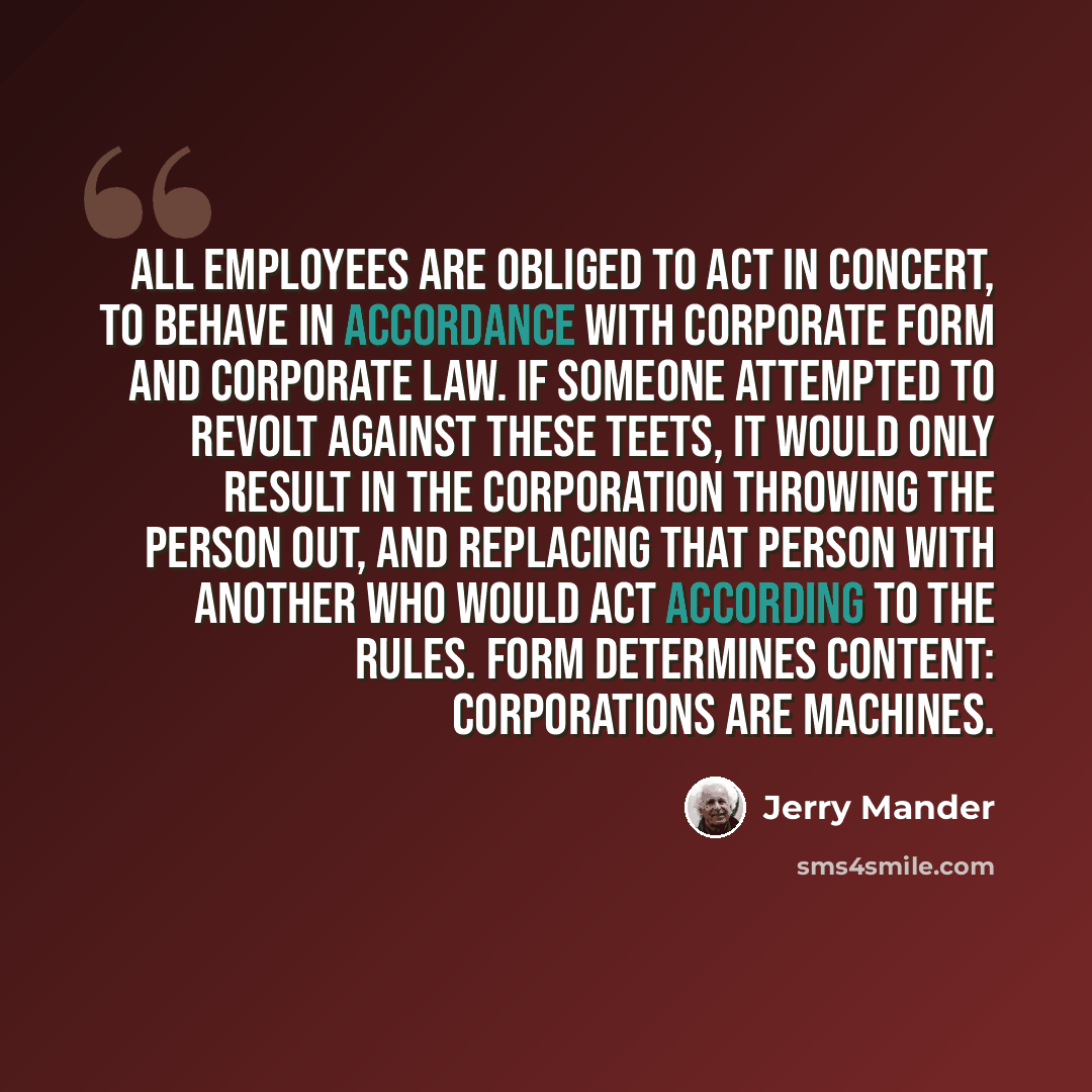 “All employees are obliged to act in concert, to behave in accordance with corporate form and corporate law. If someone attempted to revolt against these teets, it would only result in the corporation throwing the person out, and replacing that person with another who would act according to the…” quote by Jerry Mander