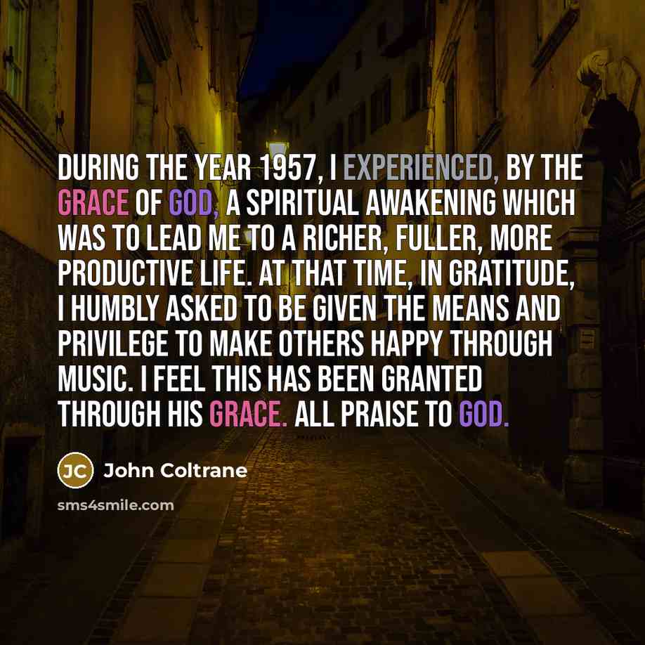 “During the year 1957, I experienced, by the grace of God, a spiritual awakening which was to lead me to a richer, fuller, more productive life. At that time, in gratitude, I humbly asked to be given the means and privilege to make others happy through music. I feel this has been granted through…” quote by John Coltrane
