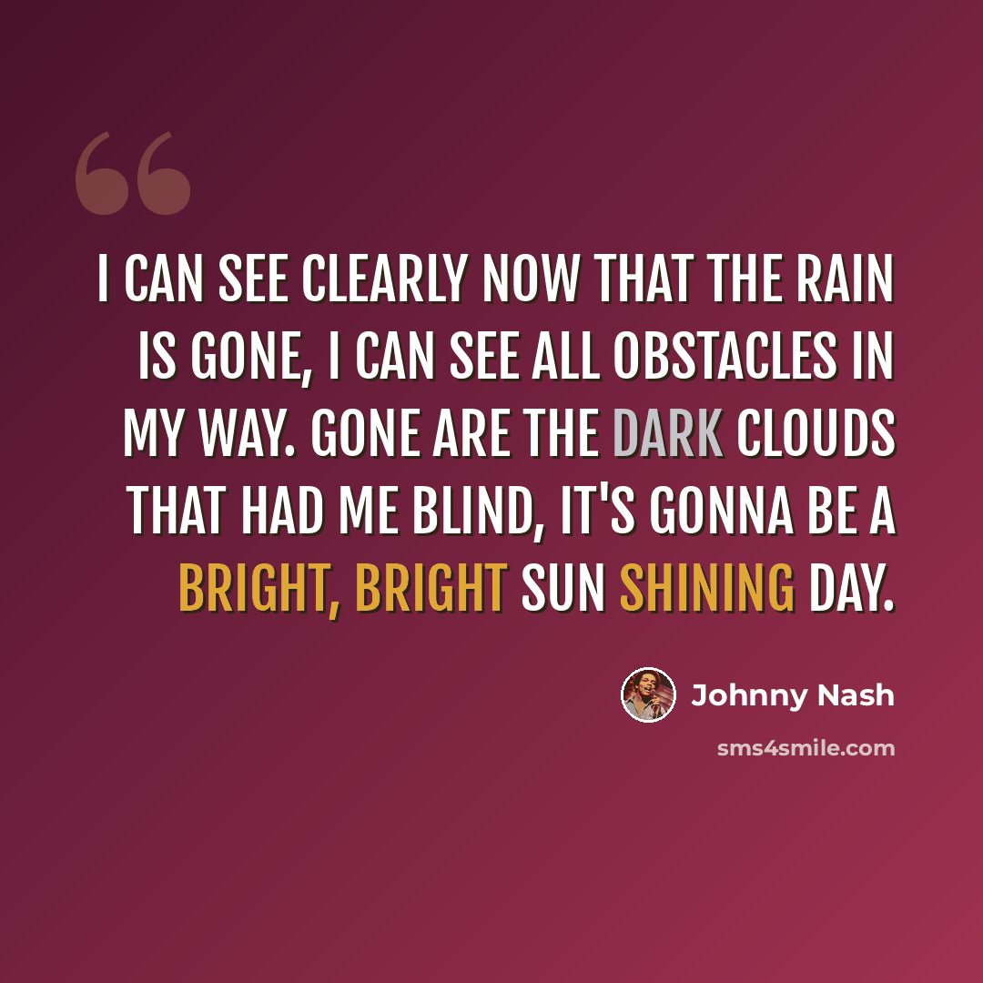 “I can see clearly now that the rain is gone, I can see all obstacles in my way. Gone are the dark clouds that had me blind, it's gonna be a bright, bright sun shining day.” quote by Johnny Nash