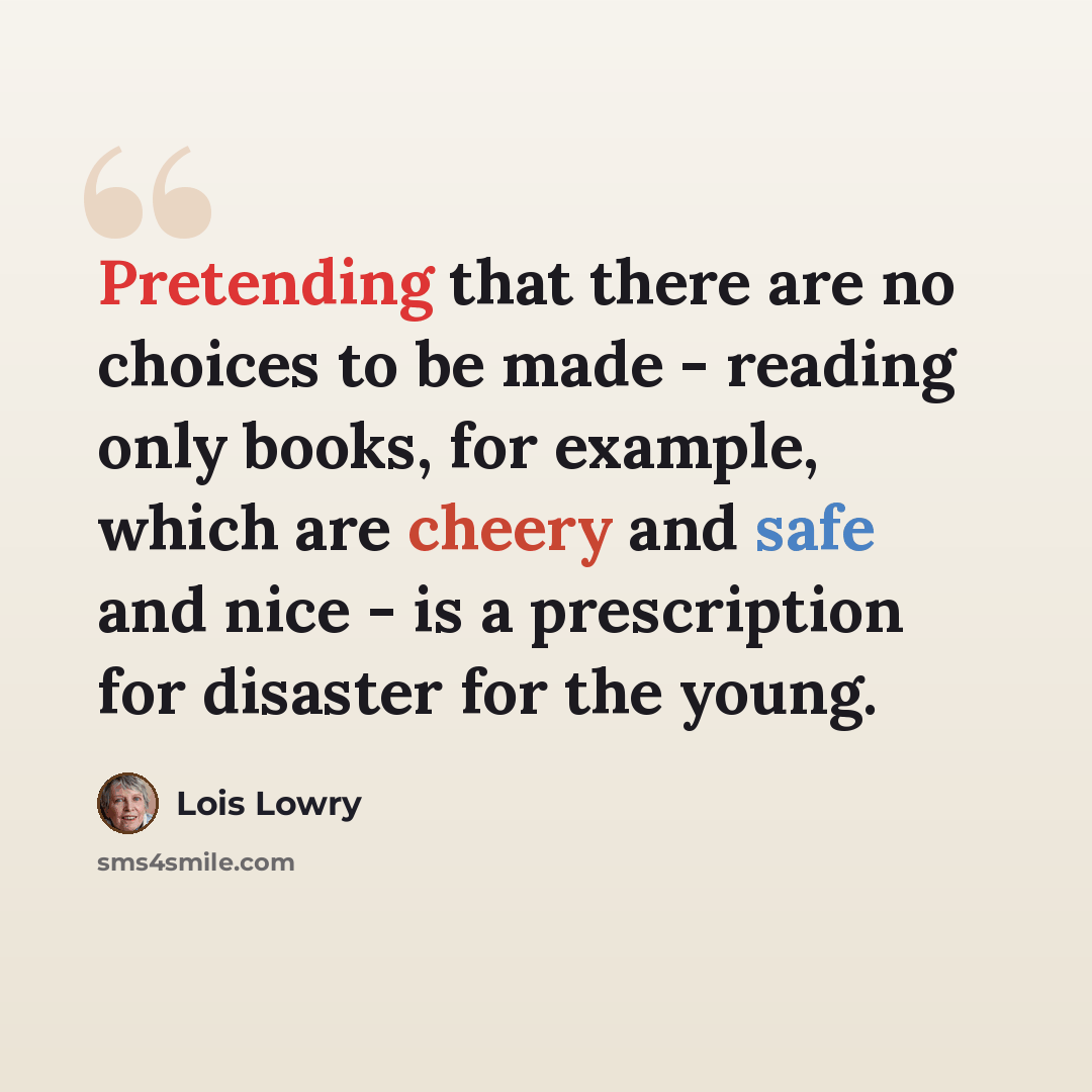 “Pretending that there are no choices to be made - reading only books, for example, which are cheery and safe and nice - is a prescription for disaster for the young.” quote by Lois Lowry