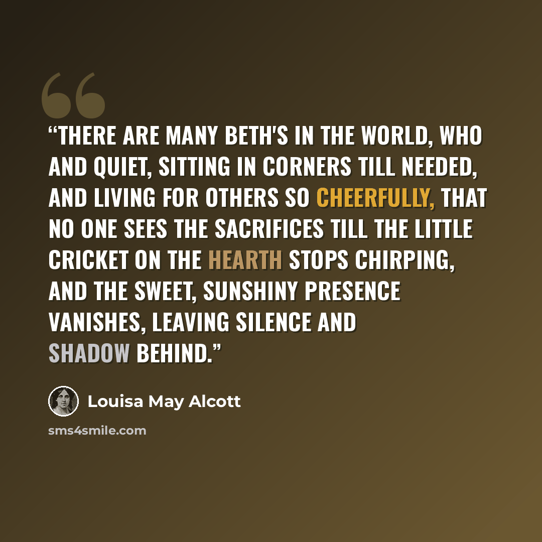 “There are many Beth's in the world, who and quiet, sitting in corners till needed, and living for others so cheerfully, that no one sees the sacrifices till the little cricket on the hearth stops chirping, and the sweet, sunshiny presence vanishes, leaving silence and shadow behind.” quote by Louisa May Alcott