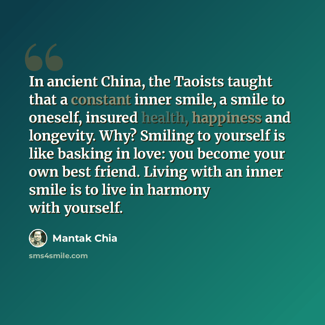 “In ancient China, the Taoists taught that a constant inner smile, a smile to oneself, insured health, happiness and longevity. Why? Smiling to yourself is like basking in love: you become your own best friend. Living with an inner smile is to live in harmony with yourself.” quote by Mantak Chia