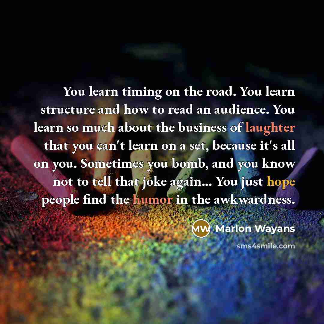 “You learn timing on the road. You learn structure and how to read an audience. You learn so much about the business of laughter that you can't learn on a set, because it's all on you. Sometimes you bomb, and you know not to tell that joke again... You just hope people find the humor in the…” quote by Marlon Wayans
