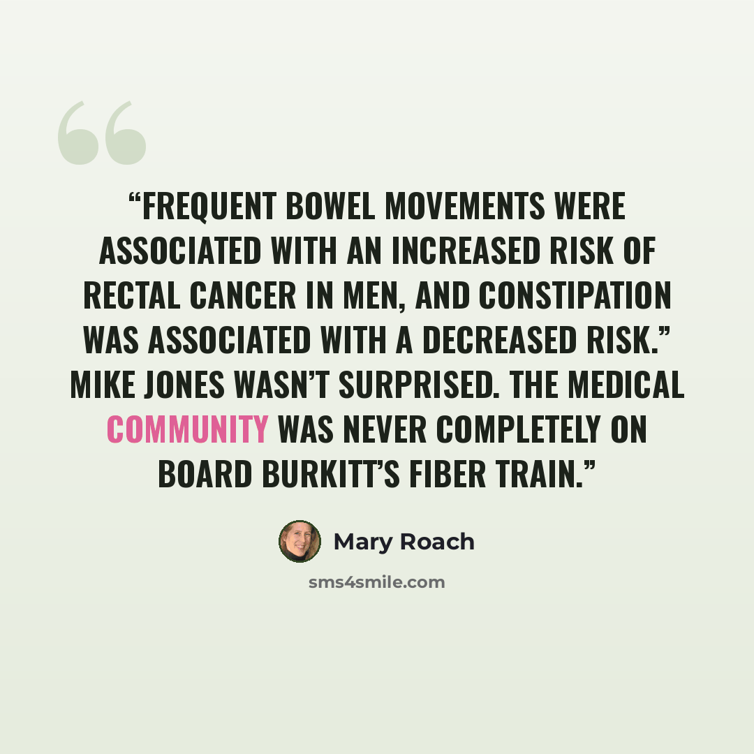 “Frequent bowel movements were associated with an increased risk of rectal cancer in men, and constipation was associated with a decreased risk.” Mike Jones wasn’t surprised. The medical community was never completely on board Burkitt’s fiber train.” quote by Mary Roach