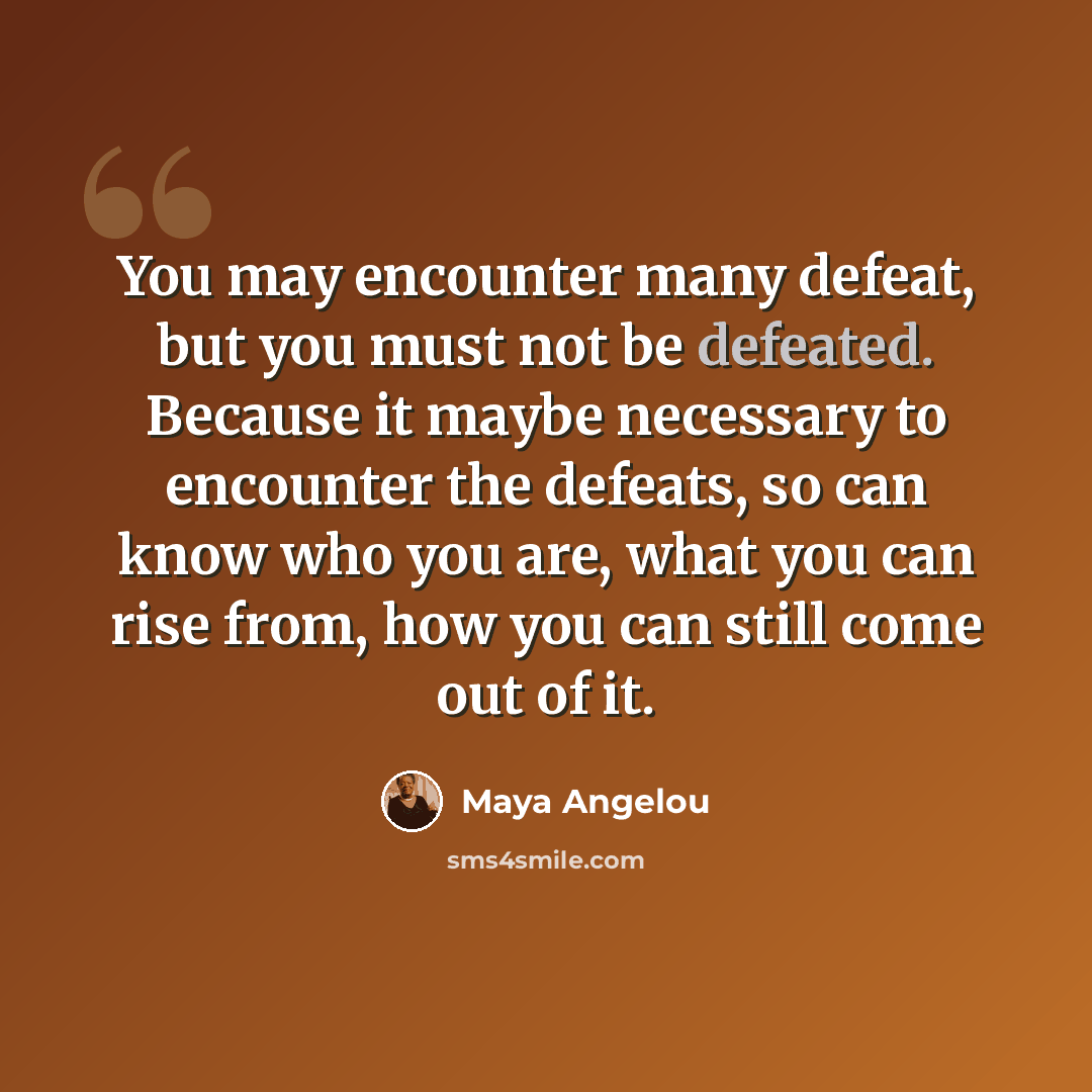 “You may encounter many defeat, but you must not be defeated. Because it maybe necessary to encounter the defeats, so can know who you are, what you can rise from, how you can still come out of it.” quote by Maya Angelou