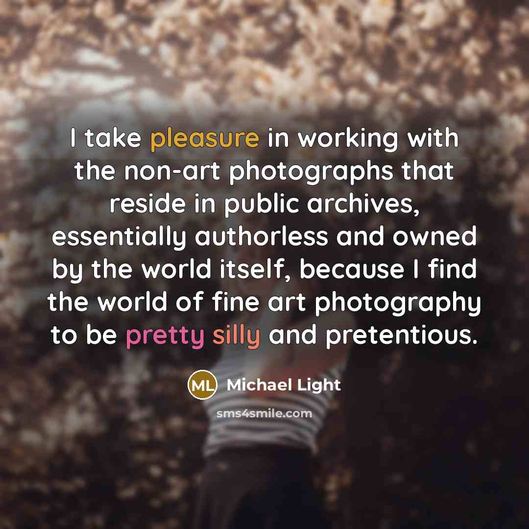 “I take pleasure in working with the non-art photographs that reside in public archives, essentially authorless and owned by the world itself, because I find the world of fine art photography to be pretty silly and pretentious.” quote by Michael Light