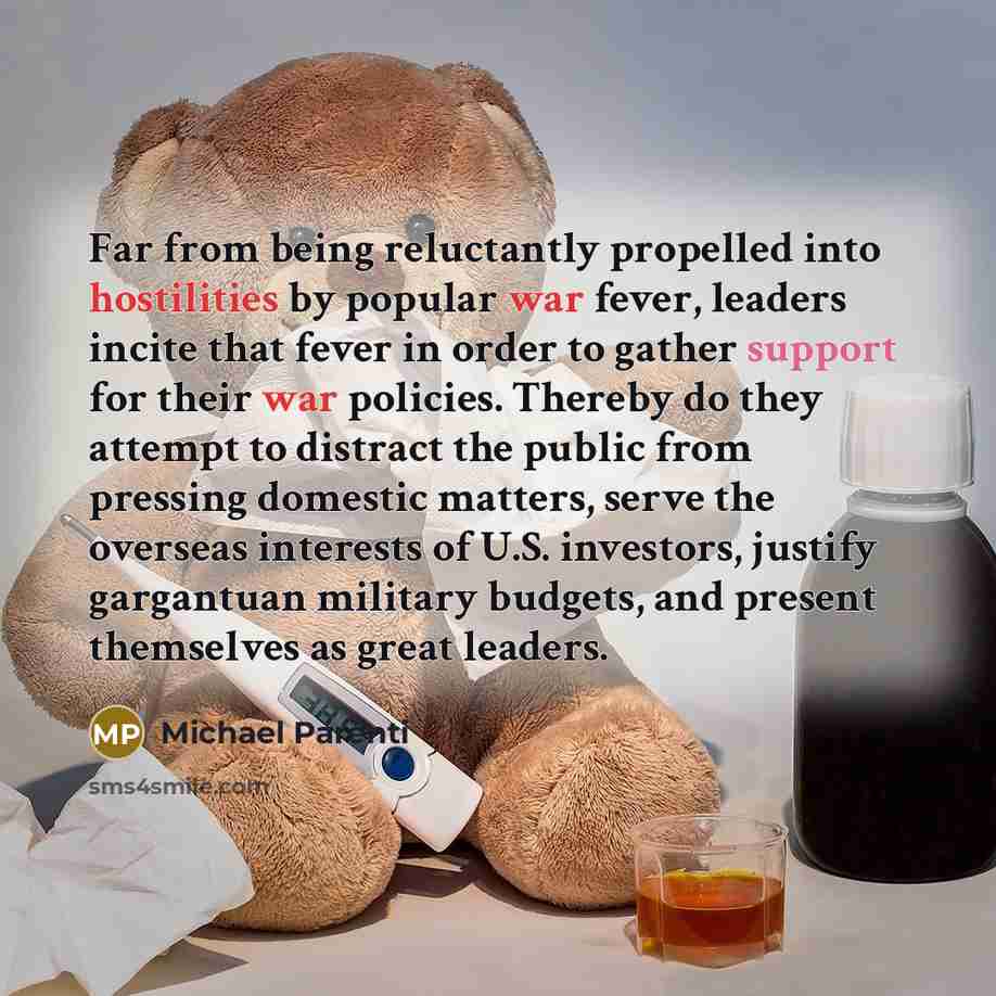 “Far from being reluctantly propelled into hostilities by popular war fever, leaders incite that fever in order to gather support for their war policies. Thereby do they attempt to distract the public from pressing domestic matters, serve the overseas interests of U.S. investors, justify gargantuan…” quote by Michael Parenti