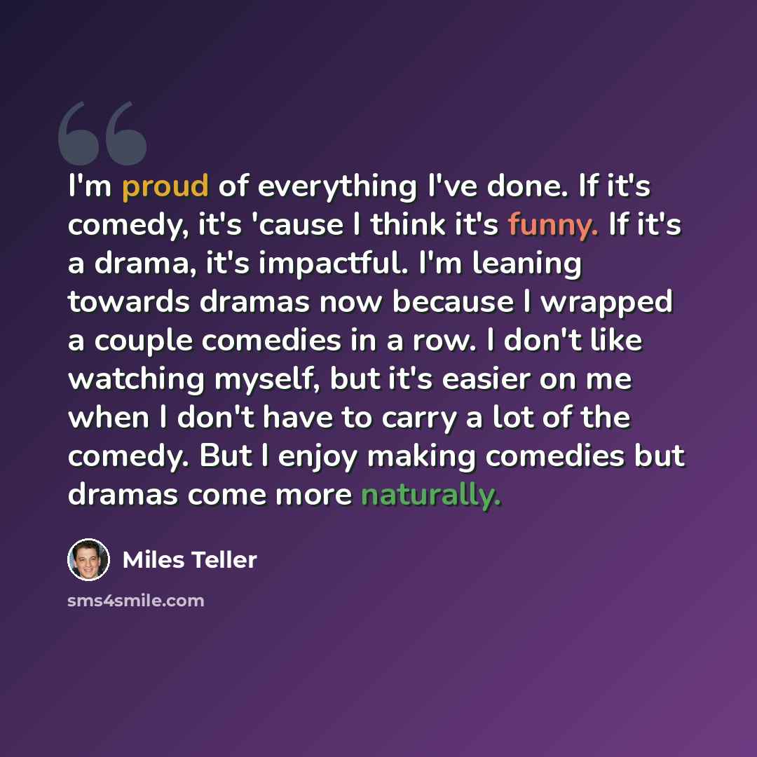 “I'm proud of everything I've done. If it's comedy, it's 'cause I think it's funny. If it's a drama, it's impactful. I'm leaning towards dramas now because I wrapped a couple comedies in a row. I don't like watching myself, but it's easier on me when I don't have to carry a lot of the comedy. But I…” quote by Miles Teller