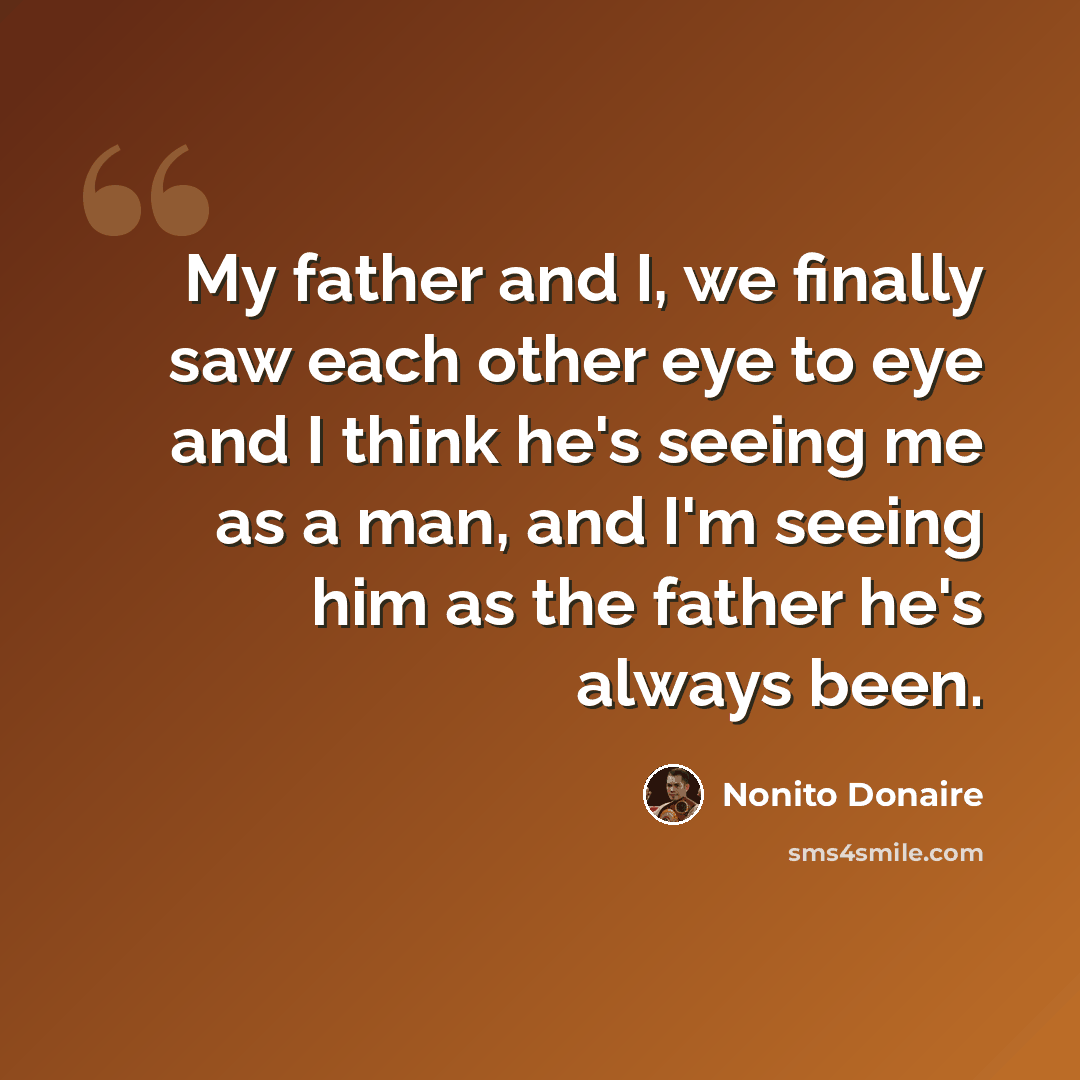 “My father and I, we finally saw each other eye to eye and I think he's seeing me as a man, and I'm seeing him as the father he's always been.” quote by Nonito Donaire