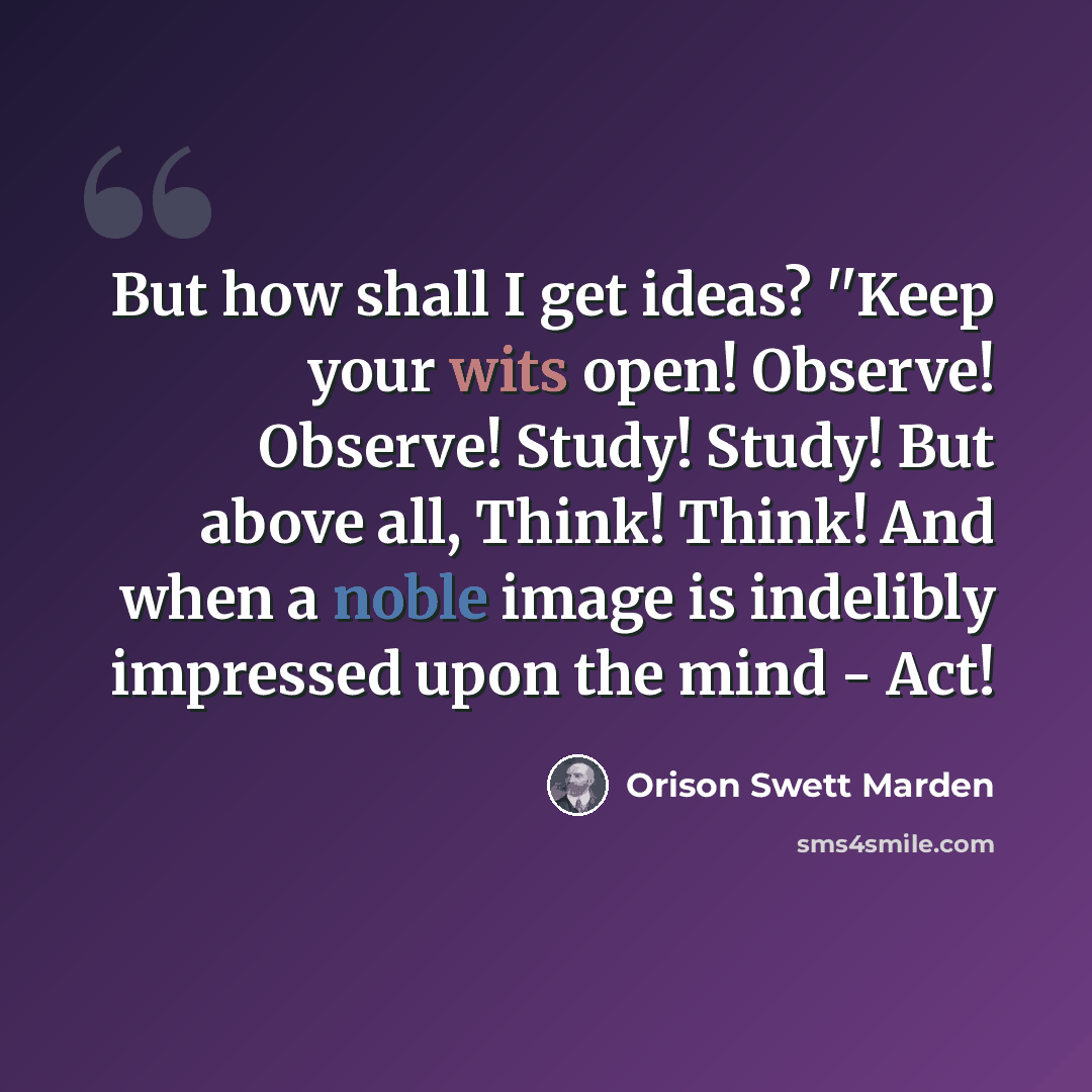 “But how shall I get ideas? ''Keep your wits open! Observe! Observe! Study! Study! But above all, Think! Think! And when a noble image is indelibly impressed upon the mind - Act!” quote by Orison Swett Marden