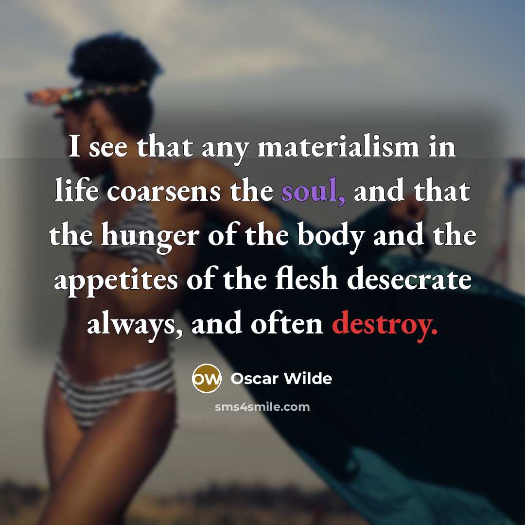 “I see that any materialism in life coarsens the soul, and that the hunger of the body and the appetites of the flesh desecrate always, and often destroy.” quote by Oscar Wilde