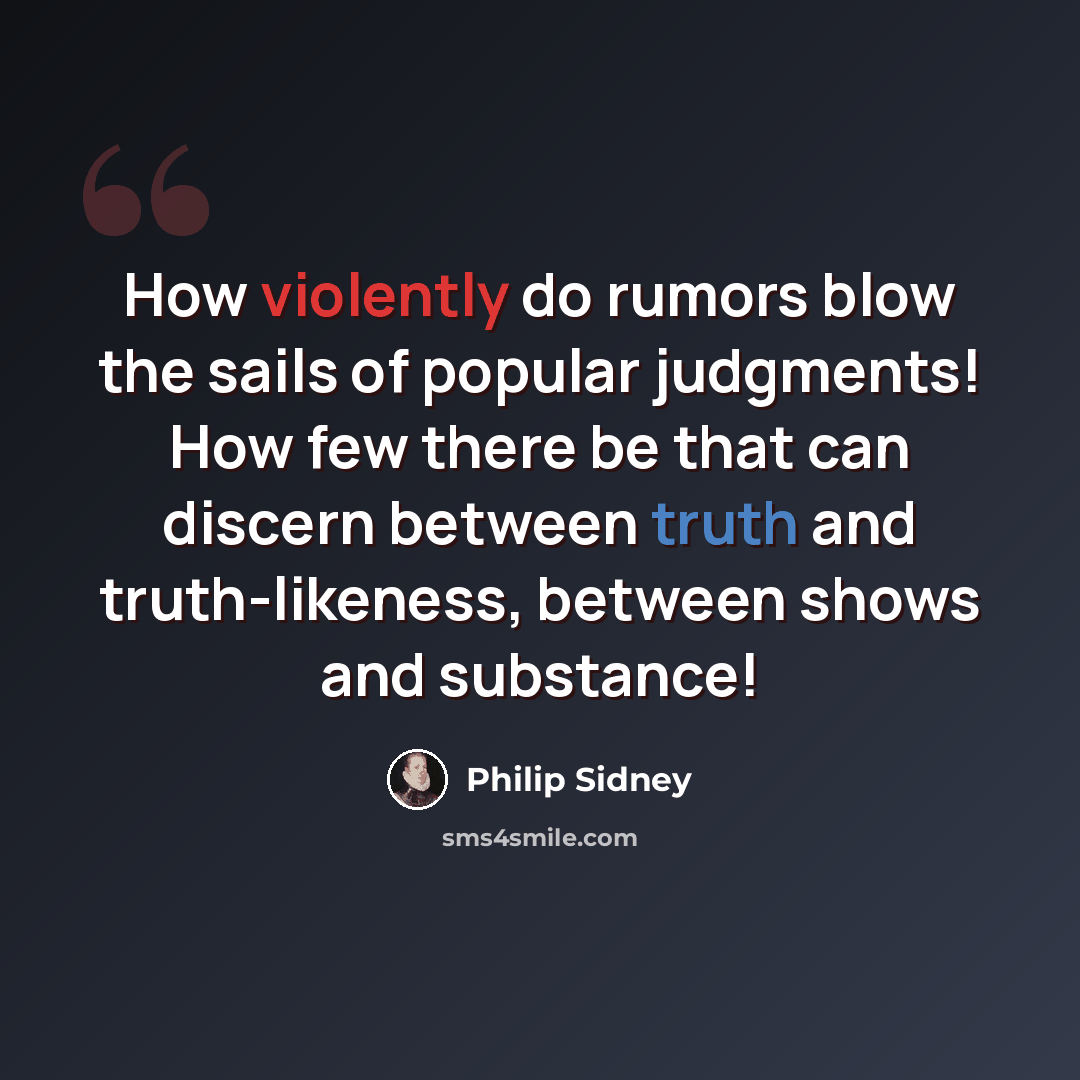 “How violently do rumors blow the sails of popular judgments! How few there be that can discern between truth and truth-likeness, between shows and substance!” quote by Philip Sidney