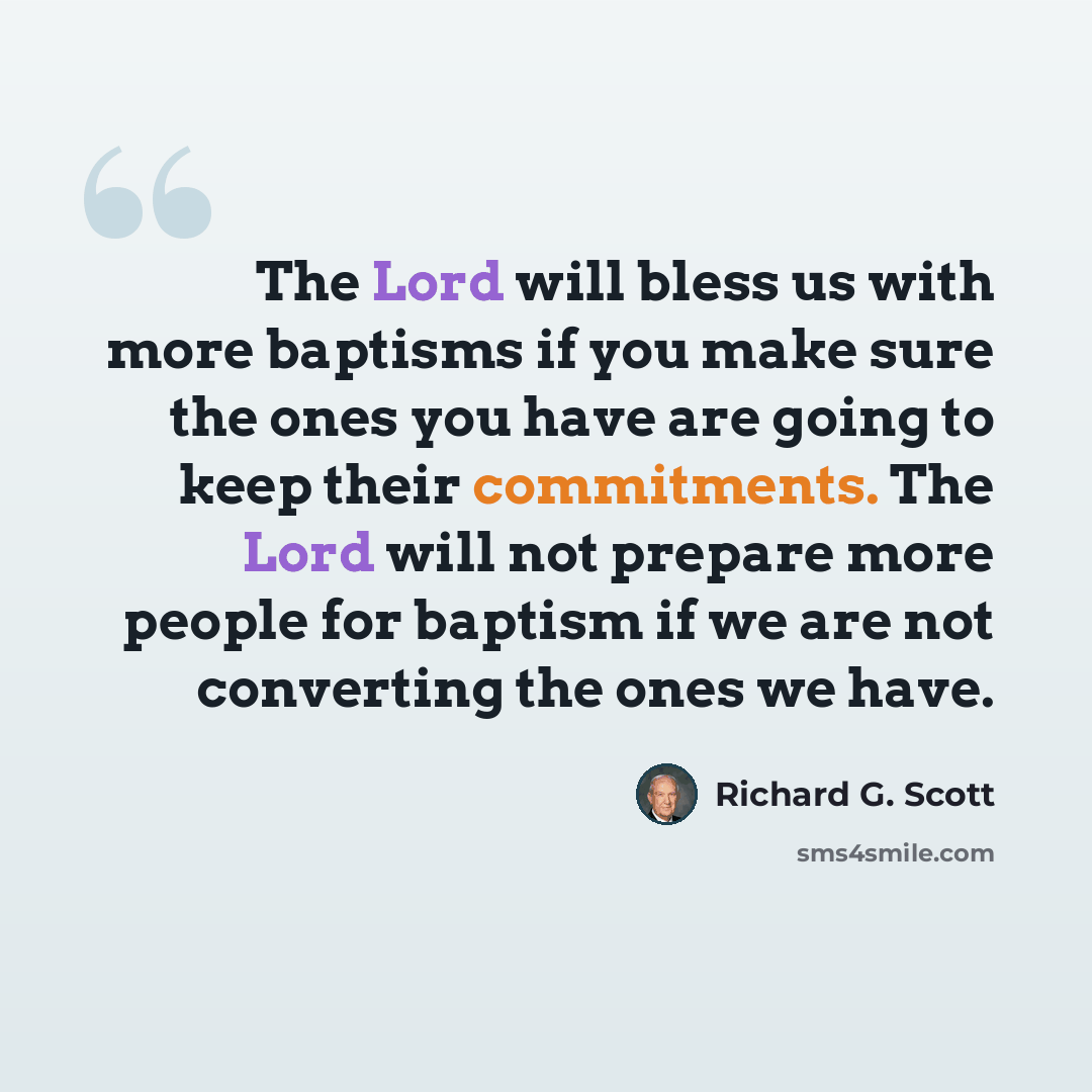 “The Lord will bless us with more baptisms if you make sure the ones you have are going to keep their commitments. The Lord will not prepare more people for baptism if we are not converting the ones we have.” quote by Richard G. Scott