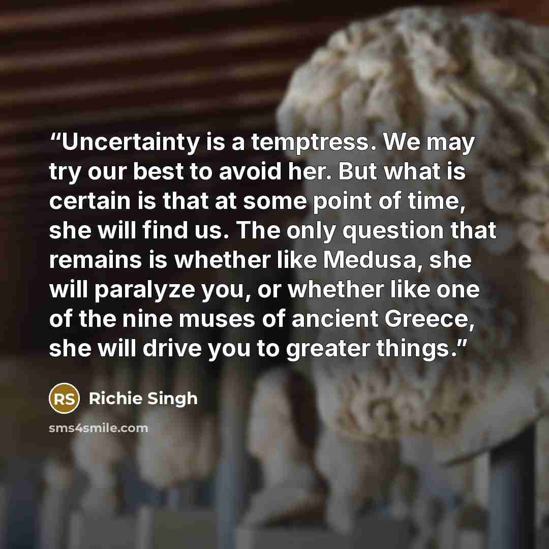 “Uncertainty is a temptress. We may try our best to avoid her. But what is certain is that at some point of time, she will find us. The only question that remains is whether like Medusa, she will paralyze you, or whether like one of the nine muses of ancient Greece, she will drive you to greater…” quote by Richie Singh