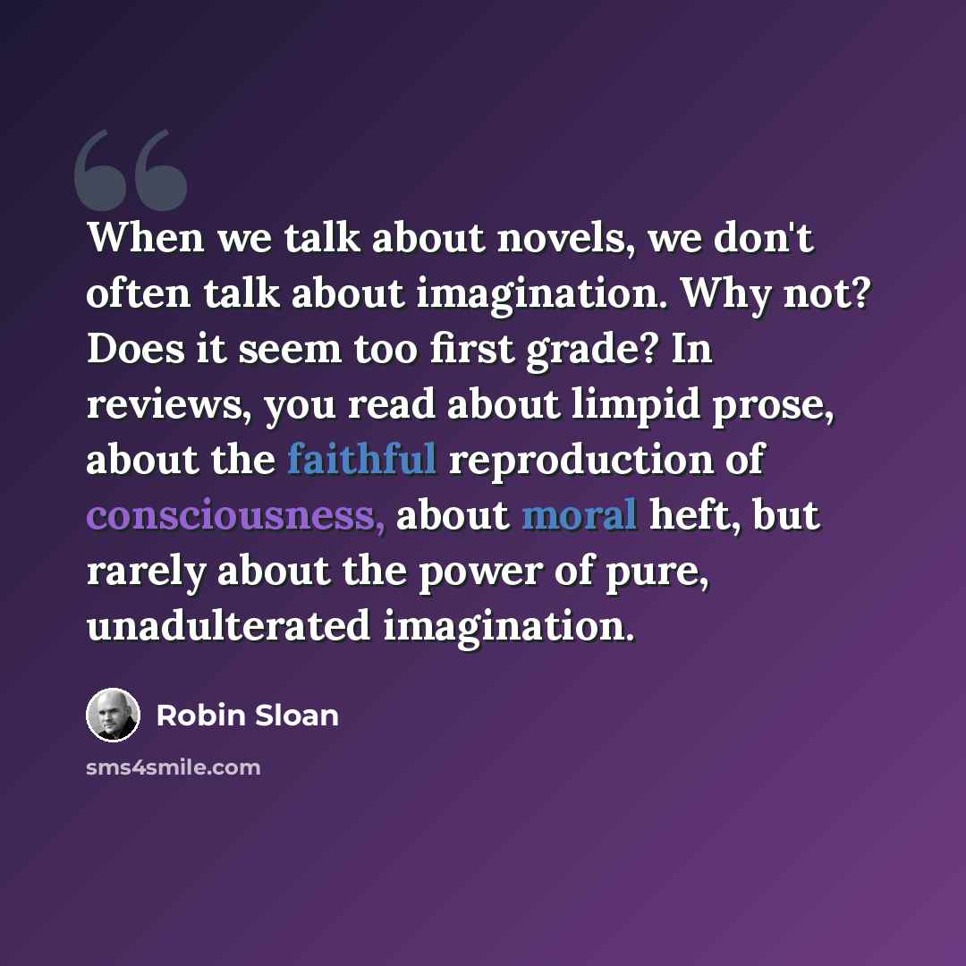 “When we talk about novels, we don't often talk about imagination. Why not? Does it seem too first grade? In reviews, you read about limpid prose, about the faithful reproduction of consciousness, about moral heft, but rarely about the power of pure, unadulterated imagination.” quote by Robin Sloan