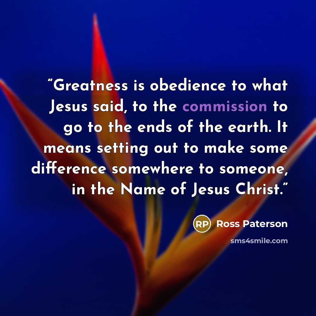 “Greatness is obedience to what Jesus said, to the commission to go to the ends of the earth. It means setting out to make some difference somewhere to someone, in the Name of Jesus Christ.” quote by ross paterson