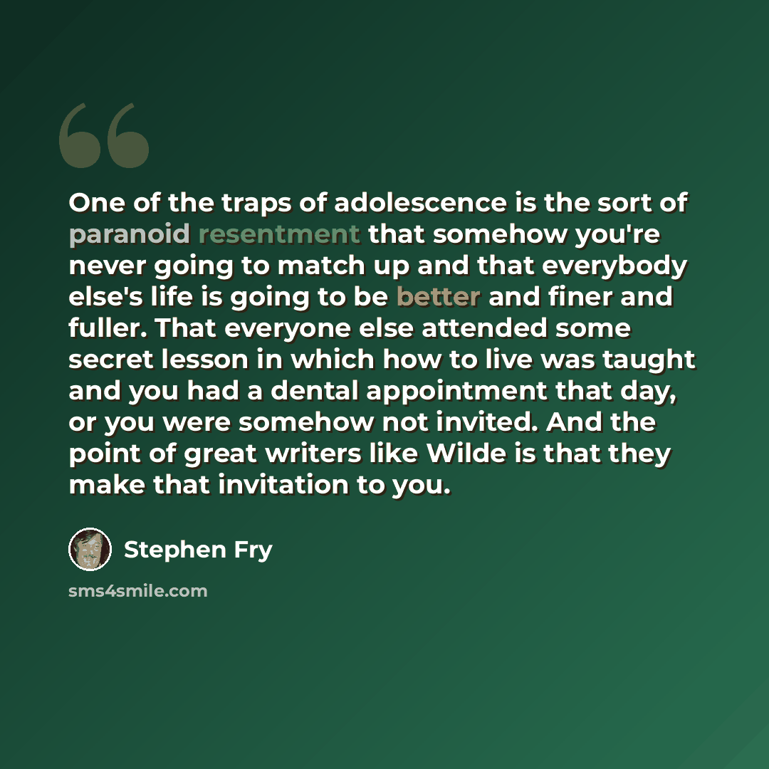 “One of the traps of adolescence is the sort of paranoid resentment that somehow you're never going to match up and that everybody else's life is going to be better and finer and fuller. That everyone else attended some secret lesson in which how to live was taught and you had a dental appointment…” quote by Stephen Fry
